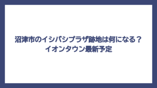 沼津市のイシバシプラザ跡地は何になる？イオンタウン最新予定