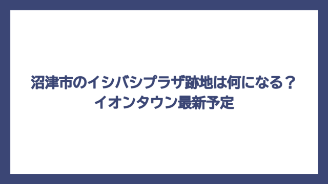 沼津市のイシバシプラザ跡地は何になる？イオンタウン最新予定