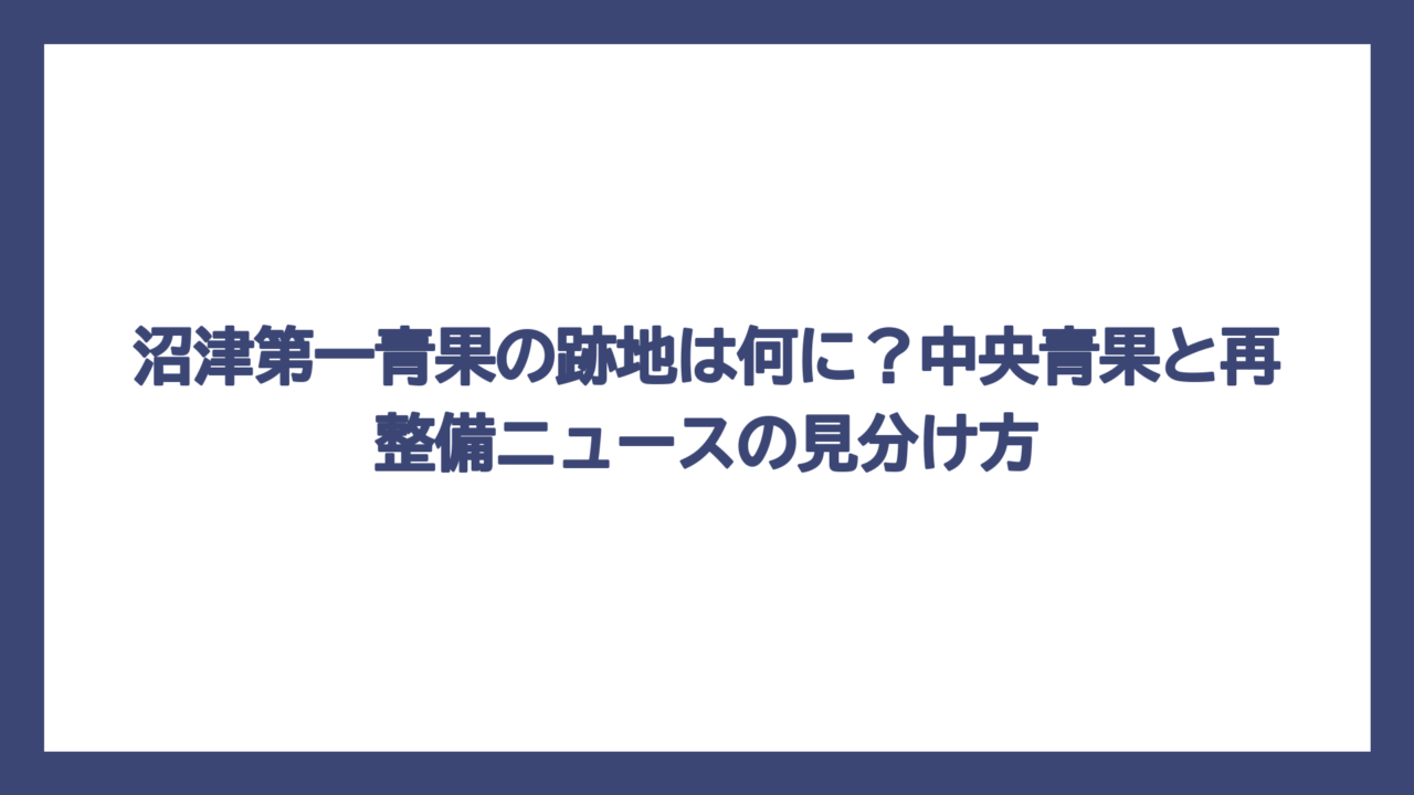 沼津第一青果の跡地は何に？中央青果と再整備ニュースの見分け方