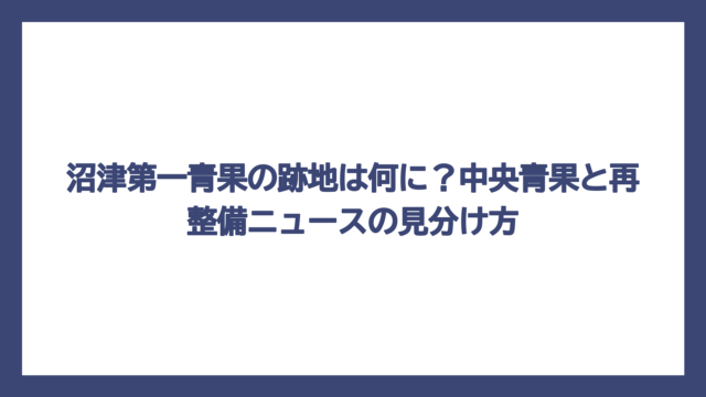沼津第一青果の跡地は何に？中央青果と再整備ニュースの見分け方
