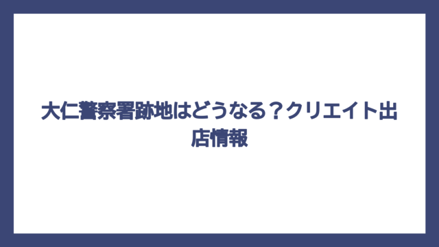 大仁警察署跡地はどうなる？クリエイト出店情報