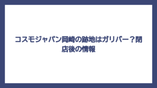 コスモジャパン岡崎の跡地はガリバー？閉店後の情報