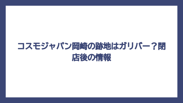 コスモジャパン岡崎の跡地はガリバー？閉店後の情報