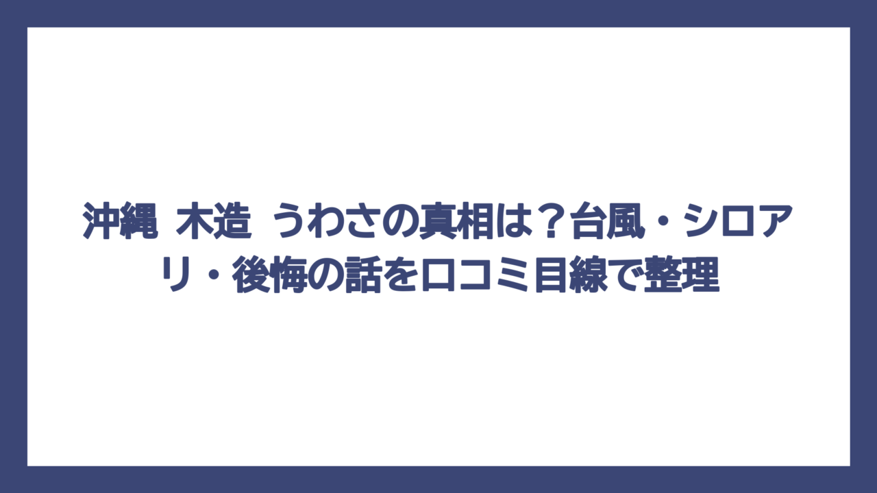 沖縄 木造 うわさの真相は？台風・シロアリ・後悔の話を口コミ目線で整理