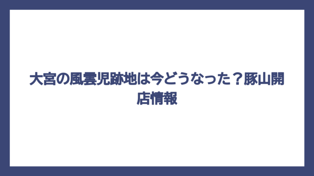 大宮の風雲児跡地は今どうなった？豚山開店情報