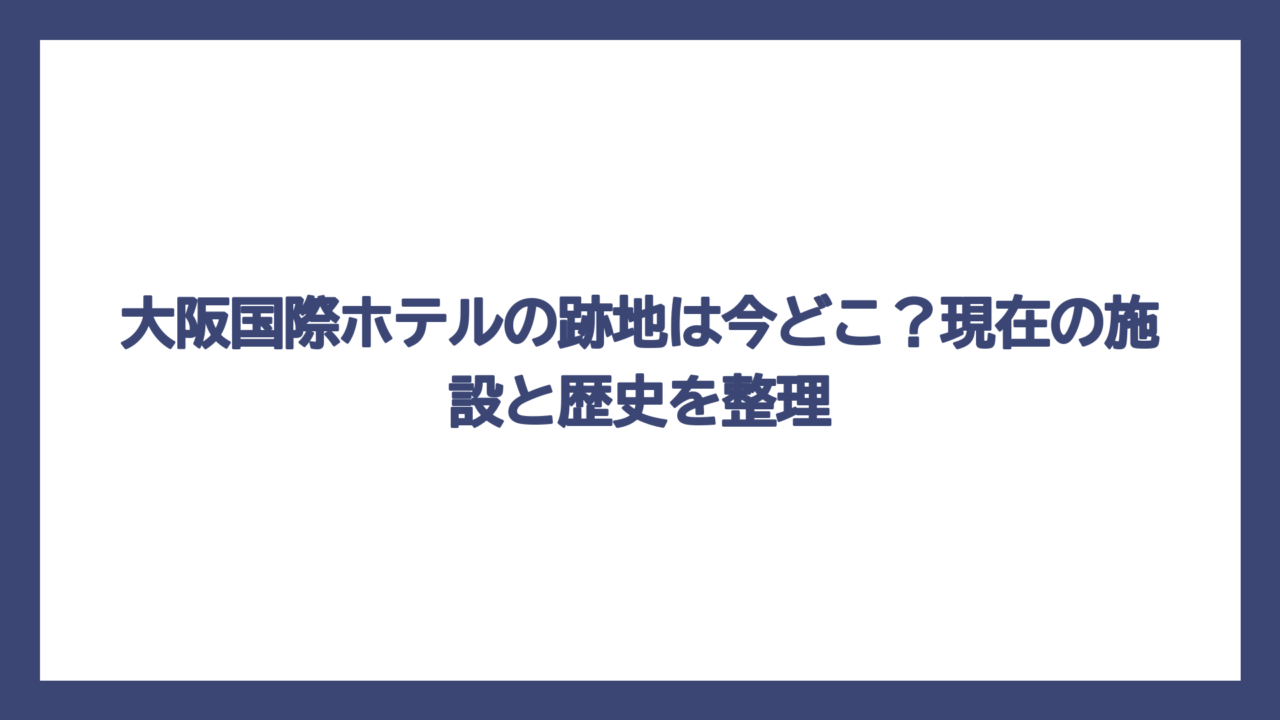大阪国際ホテルの跡地は今どこ？現在の施設と歴史を整理