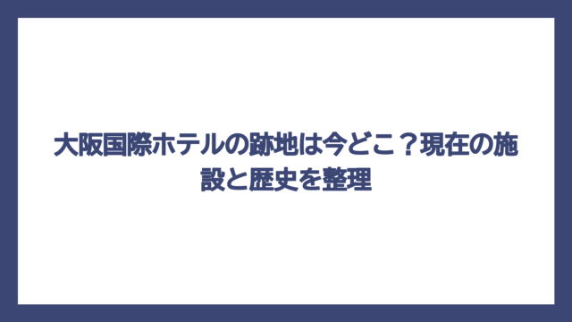 大阪国際ホテルの跡地は今どこ？現在の施設と歴史を整理