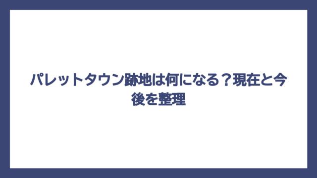パレットタウン跡地は何になる？現在と今後を整理