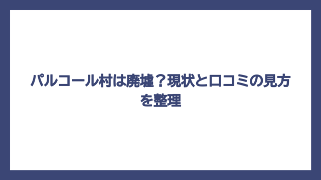 パルコール村は廃墟？現状と口コミの見方を整理