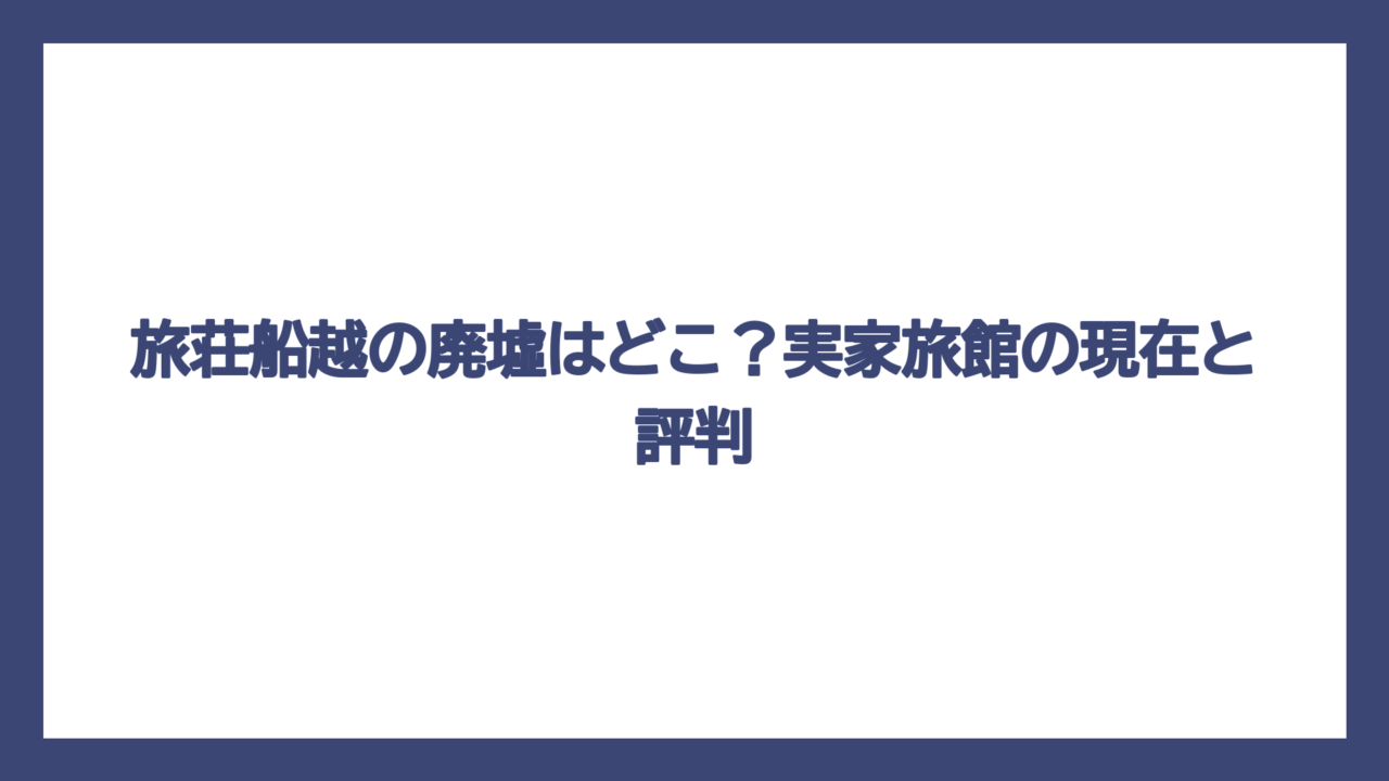 旅荘船越の廃墟はどこ？実家旅館の現在と評判