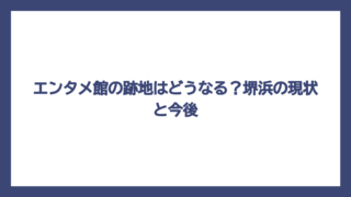 エンタメ館の跡地はどうなる？堺浜の現状と今後