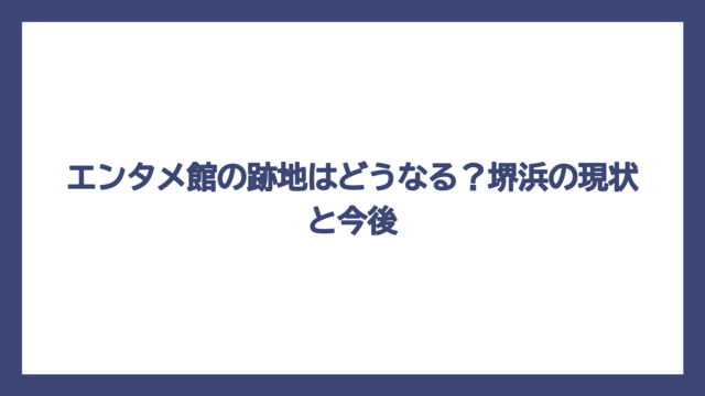 エンタメ館の跡地はどうなる？堺浜の現状と今後