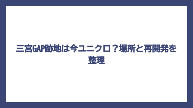 三宮GAP跡地は今ユニクロ？場所と再開発を整理