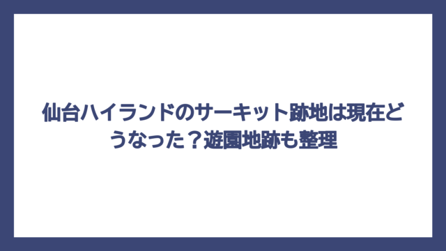 仙台ハイランドのサーキット跡地は現在どうなった？遊園地跡も整理