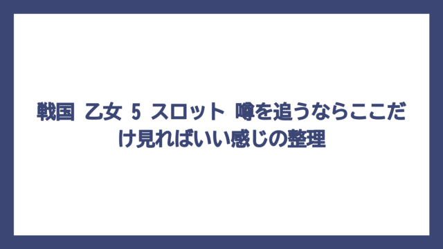 戦国 乙女 5 スロット 噂を追うならここだけ見ればいい感じの整理