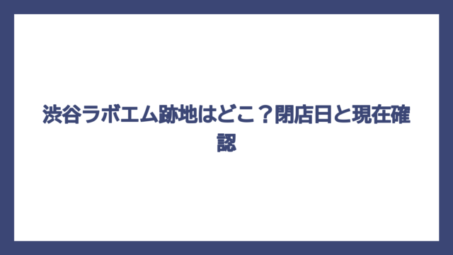 渋谷ラボエム跡地はどこ？閉店日と現在確認