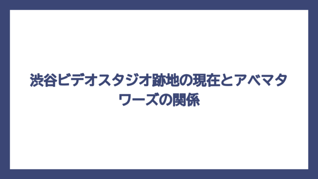 渋谷ビデオスタジオ跡地の現在とアベマタワーズの関係