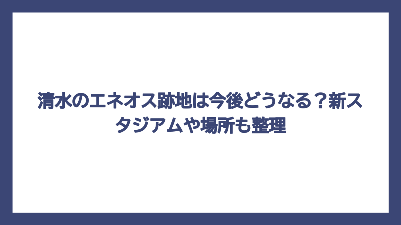 清水のエネオス跡地は今後どうなる？新スタジアムや場所も整理