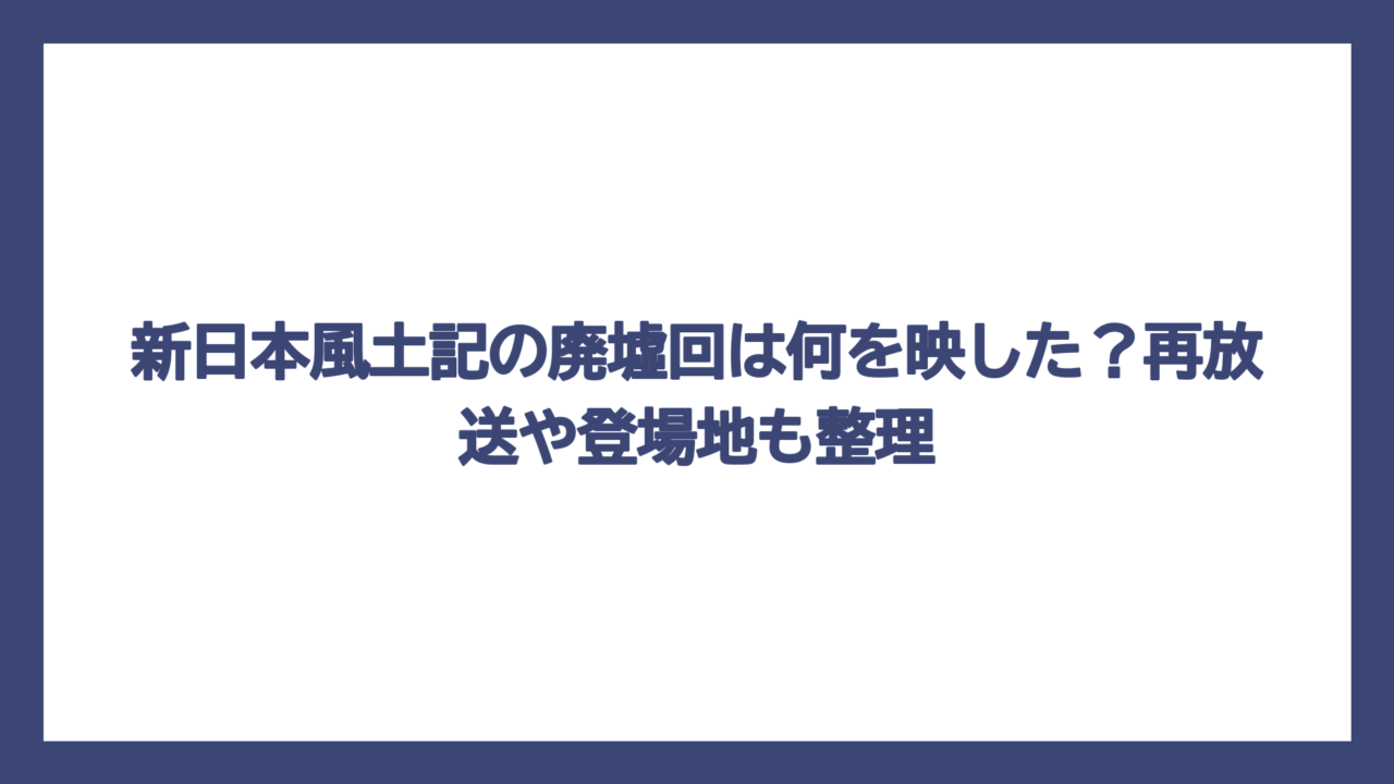 新日本風土記の廃墟回は何を映した？再放送や登場地も整理