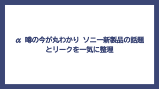 α 噂の今が丸わかり　ソニー新製品の話題とリークを一気に整理