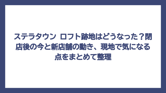 ステラタウン ロフト跡地はどうなった？閉店後の今と新店舗の動き、現地で気になる点をまとめて整理