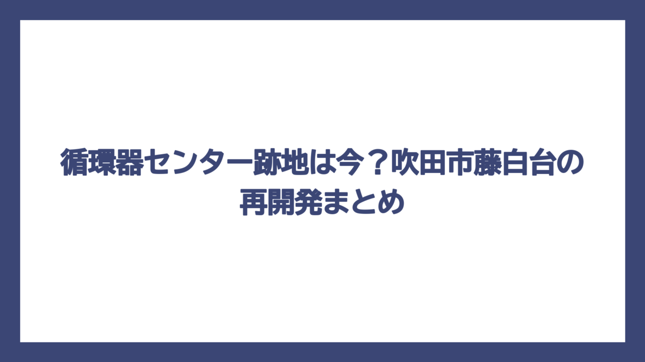 循環器センター跡地は今？吹田市藤白台の再開発まとめ