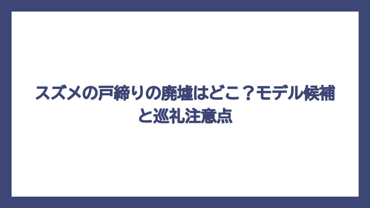 スズメの戸締りの廃墟はどこ？モデル候補と巡礼注意点
