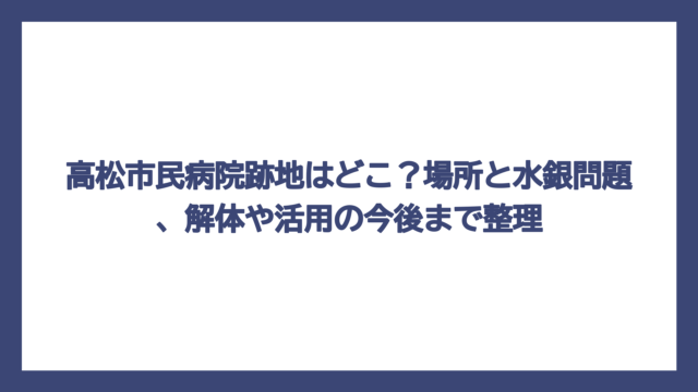 高松市民病院跡地はどこ？場所と水銀問題、解体や活用の今後まで整理