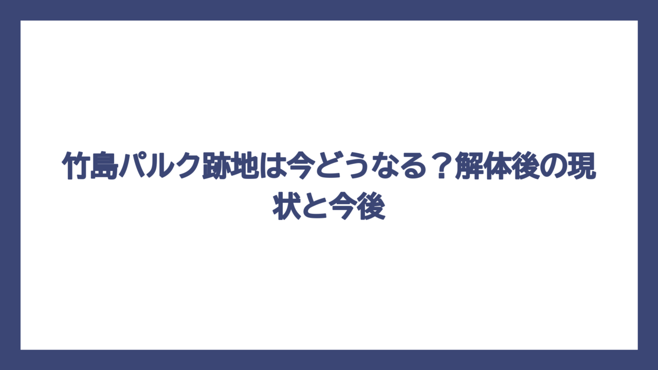 竹島パルク跡地は今どうなる？解体後の現状と今後