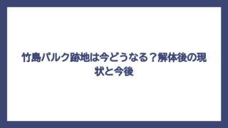 竹島パルク跡地は今どうなる？解体後の現状と今後