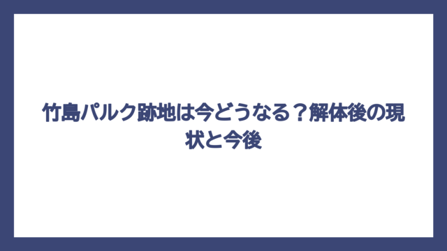 竹島パルク跡地は今どうなる？解体後の現状と今後