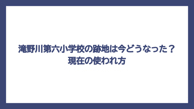滝野川第六小学校の跡地は今どうなった？現在の使われ方