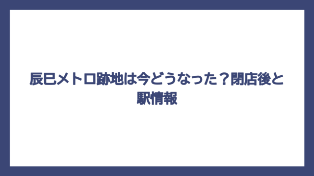 辰巳メトロ跡地は今どうなった？閉店後と駅情報