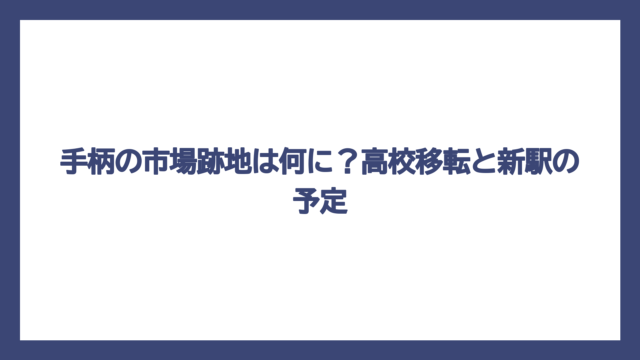 手柄の市場跡地は何に？高校移転と新駅の予定