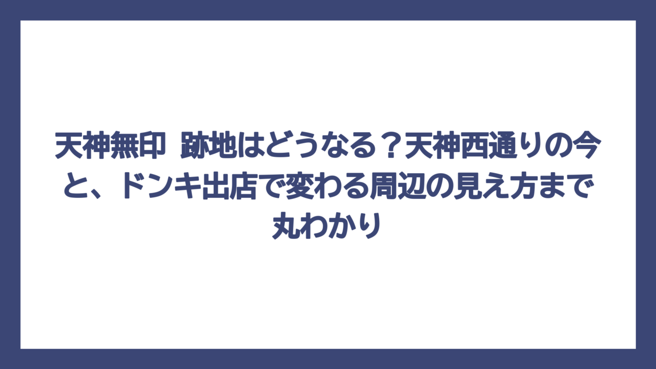 天神無印 跡地はどうなる？天神西通りの今と、ドンキ出店で変わる周辺の見え方まで丸わかり
