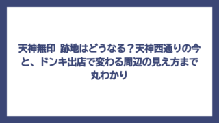 天神無印 跡地はどうなる？天神西通りの今と、ドンキ出店で変わる周辺の見え方まで丸わかり