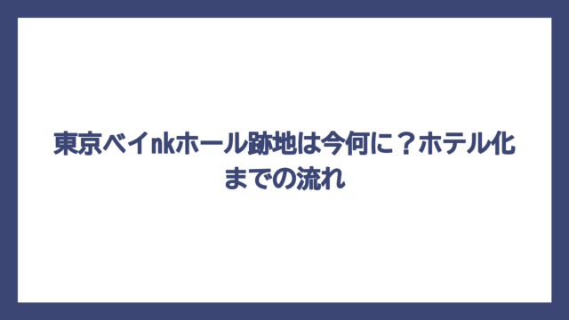 東京ベイnkホール跡地は今何に？ホテル化までの流れ
