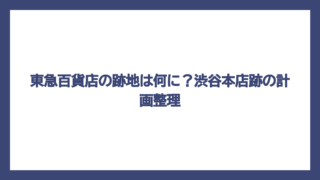 東急百貨店の跡地は何に？渋谷本店跡の計画整理