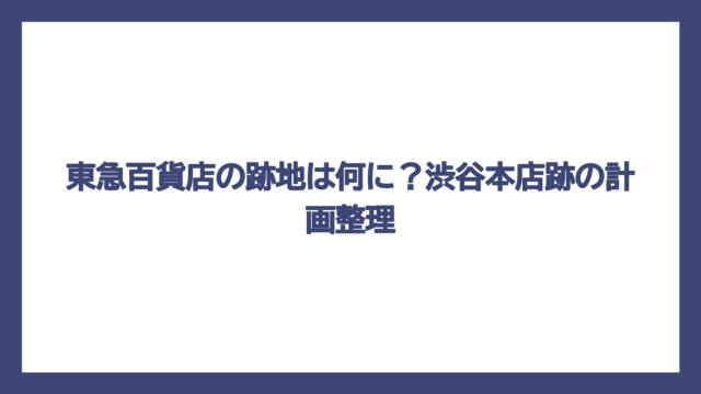 東急百貨店の跡地は何に？渋谷本店跡の計画整理