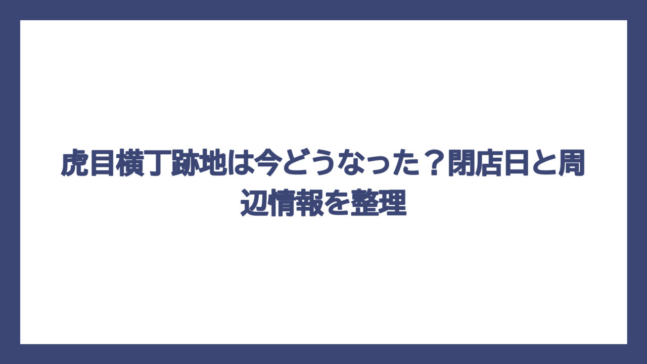 虎目横丁跡地は今どうなった？閉店日と周辺情報を整理