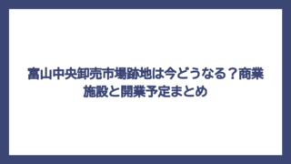 富山中央卸売市場跡地は今どうなる？商業施設と開業予定まとめ
