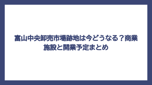 富山中央卸売市場跡地は今どうなる？商業施設と開業予定まとめ