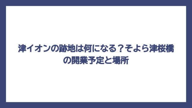津イオンの跡地は何になる？そよら津桜橋の開業予定と場所