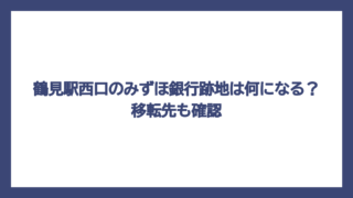 鶴見駅西口のみずほ銀行跡地は何になる？移転先も確認