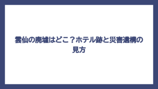 雲仙の廃墟はどこ？ホテル跡と災害遺構の見方