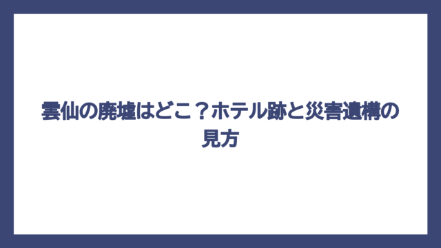 雲仙の廃墟はどこ？ホテル跡と災害遺構の見方