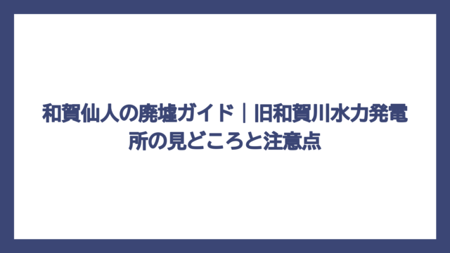 和賀仙人の廃墟ガイド｜旧和賀川水力発電所の見どころと注意点