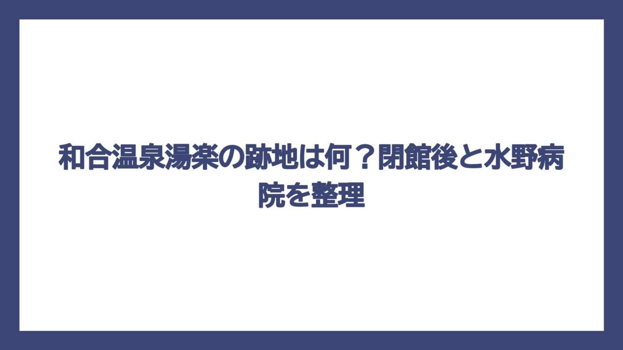 和合温泉湯楽の跡地は何？閉館後と水野病院を整理