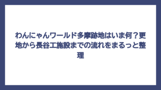 わんにゃんワールド多摩跡地はいま何？更地から長谷工施設までの流れをまるっと整理