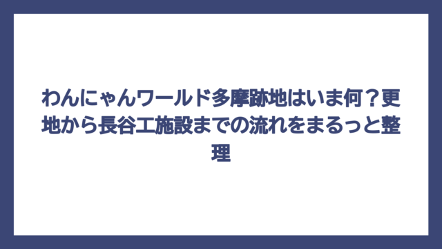 わんにゃんワールド多摩跡地はいま何？更地から長谷工施設までの流れをまるっと整理
